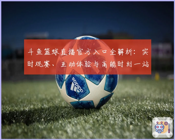斗鱼篮球直播官方入口全解析：实时观赛、互动体验与高能时刻一站尽享