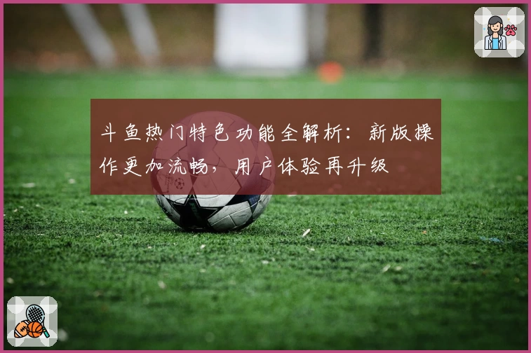 斗鱼热门特色功能全解析：新版操作更加流畅，用户体验再升级