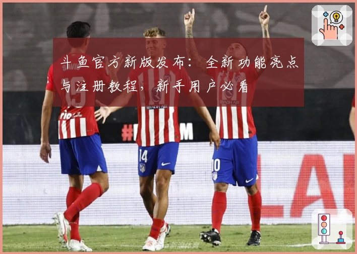 斗鱼官方新版发布：全新功能亮点与注册教程，新手用户必看