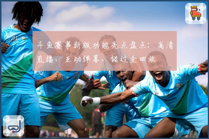 斗鱼赛事新版功能亮点盘点：高清直播、互动弹幕、错过全回放