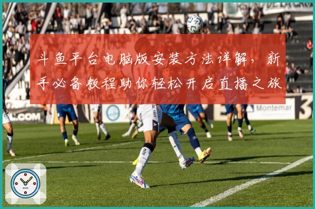 斗鱼平台电脑版安装方法详解，新手必备教程助你轻松开启直播之旅