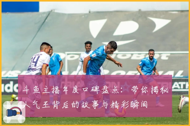 斗鱼主播年度口碑盘点：带你揭秘人气王背后的故事与精彩瞬间