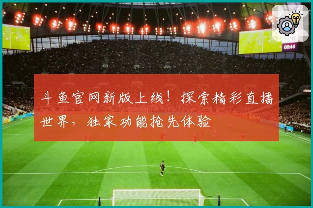 斗鱼官网新版上线！探索精彩直播世界，独家功能抢先体验