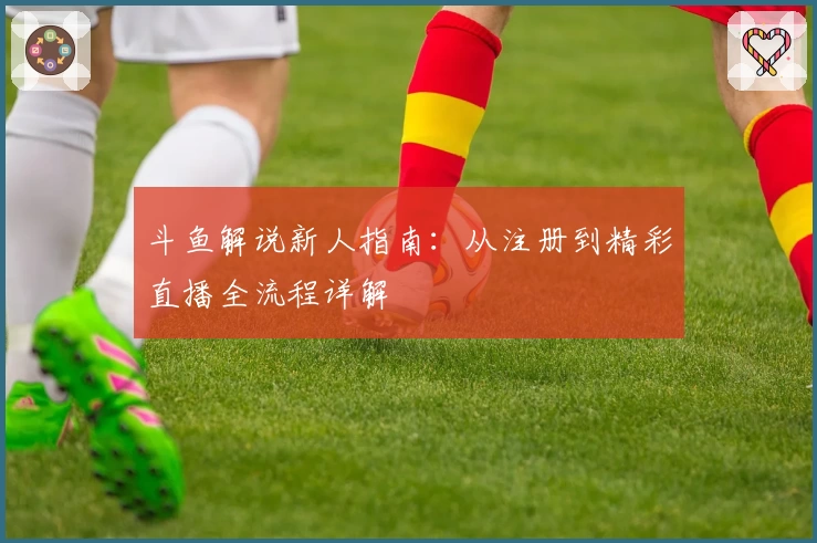 斗鱼解说新人指南：从注册到精彩直播全流程详解