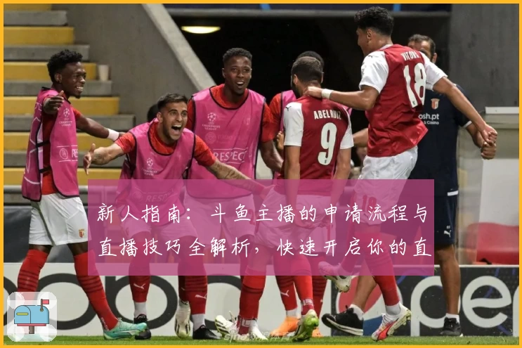 新人指南：斗鱼主播的申请流程与直播技巧全解析，快速开启你的直播之旅