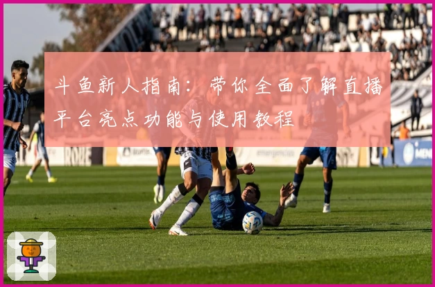 斗鱼新人指南：带你全面了解直播平台亮点功能与使用教程