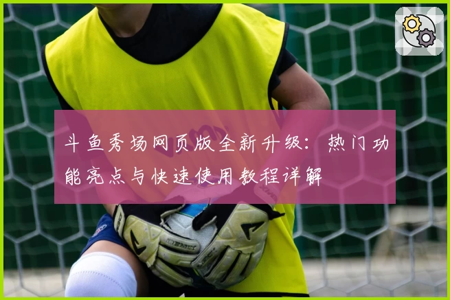 斗鱼秀场网页版全新升级：热门功能亮点与快速使用教程详解