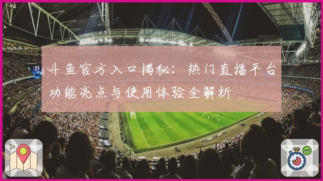 斗鱼官方入口揭秘：热门直播平台功能亮点与使用体验全解析