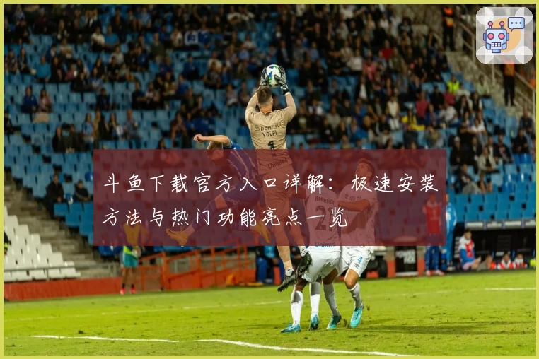 斗鱼下载官方入口详解：极速安装方法与热门功能亮点一览