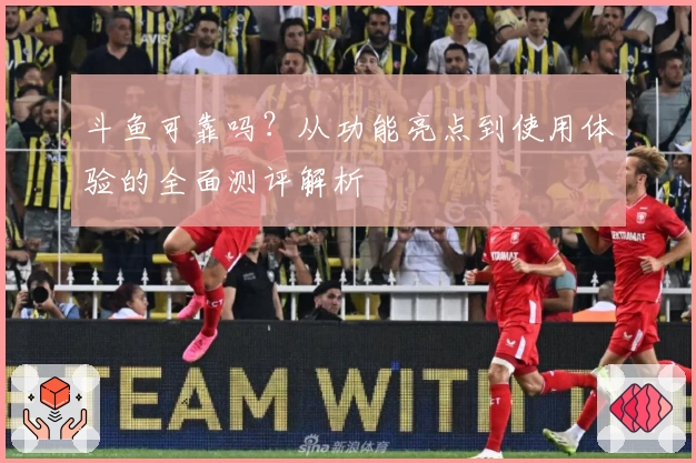 斗鱼可靠吗？从功能亮点到使用体验的全面测评解析