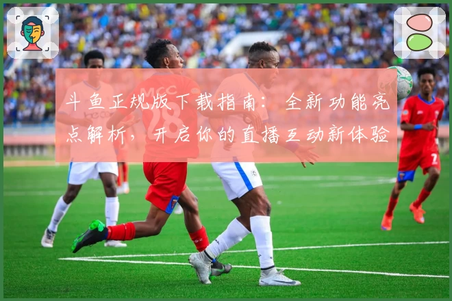 斗鱼正规版下载指南：全新功能亮点解析，开启你的直播互动新体验