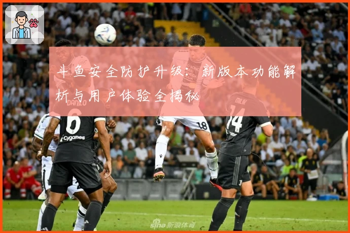 斗鱼安全防护升级：新版本功能解析与用户体验全揭秘