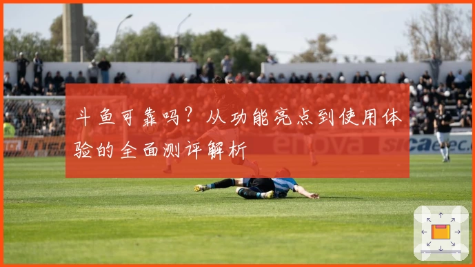 斗鱼可靠吗？从功能亮点到使用体验的全面测评解析