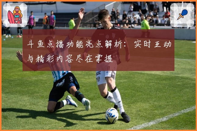 斗鱼点播功能亮点解析：实时互动与精彩内容尽在掌握