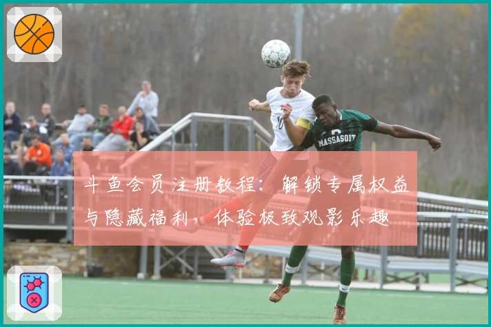 斗鱼会员注册教程：解锁专属权益与隐藏福利，体验极致观影乐趣