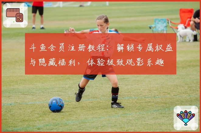 斗鱼会员注册教程：解锁专属权益与隐藏福利，体验极致观影乐趣