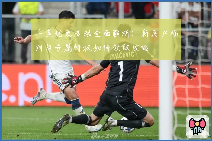 斗鱼优惠活动全面解析:新用户福利与专属特权如何领取攻略