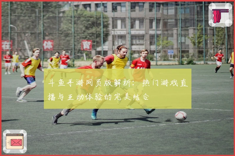 斗鱼手游网页版解析：热门游戏直播与互动体验的完美结合