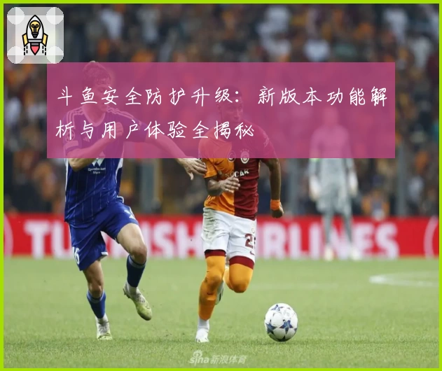 斗鱼安全防护升级：新版本功能解析与用户体验全揭秘