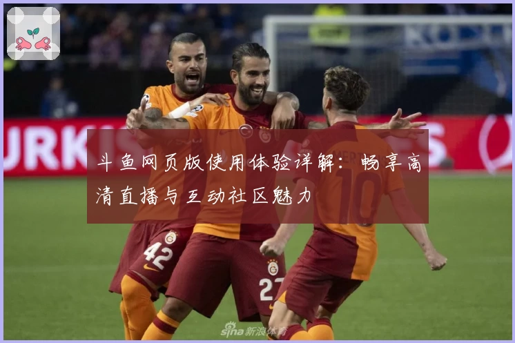 斗鱼网页版使用体验详解：畅享高清直播与互动社区魅力