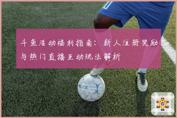 斗鱼活动福利指南：新人注册奖励与热门直播互动玩法解析