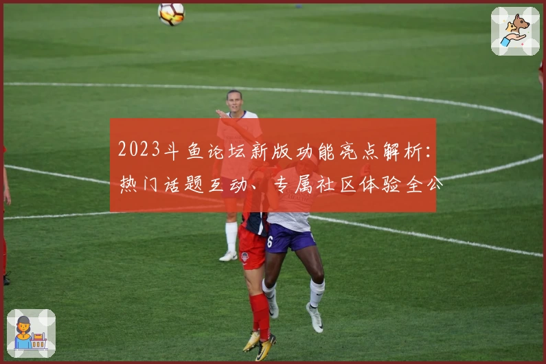 2023斗鱼论坛新版功能亮点解析：热门话题互动、专属社区体验全公开