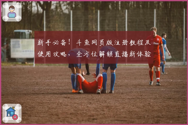 新手必备！斗鱼网页版注册教程及使用攻略，全方位解锁直播新体验