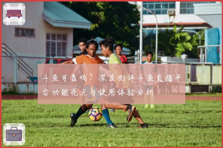 斗鱼可靠吗？深度测评斗鱼直播平台功能亮点与使用体验分析