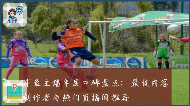 斗鱼主播年度口碑盘点：最佳内容创作者与热门直播间推荐