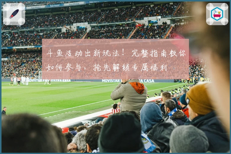 斗鱼活动出新玩法！完整指南教你如何参与，抢先解锁专属福利