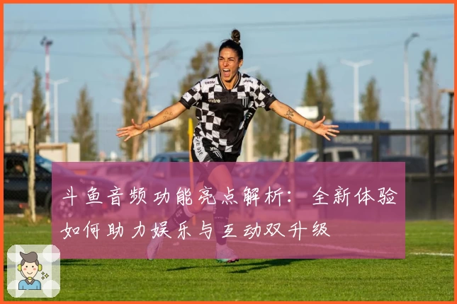 斗鱼音频功能亮点解析:全新体验如何助力娱乐与互动双升级