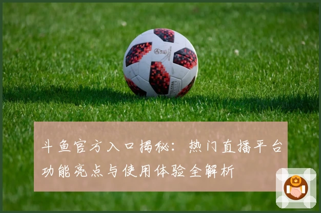 斗鱼官方入口揭秘：热门直播平台功能亮点与使用体验全解析