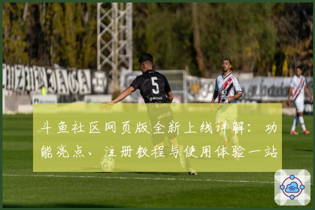 斗鱼社区网页版全新上线详解：功能亮点、注册教程与使用体验一站式解析
