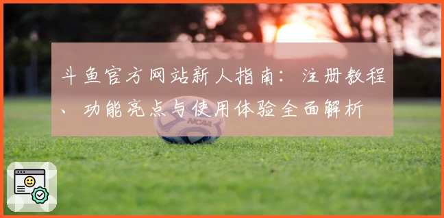 斗鱼官方网站新人指南：注册教程、功能亮点与使用体验全面解析