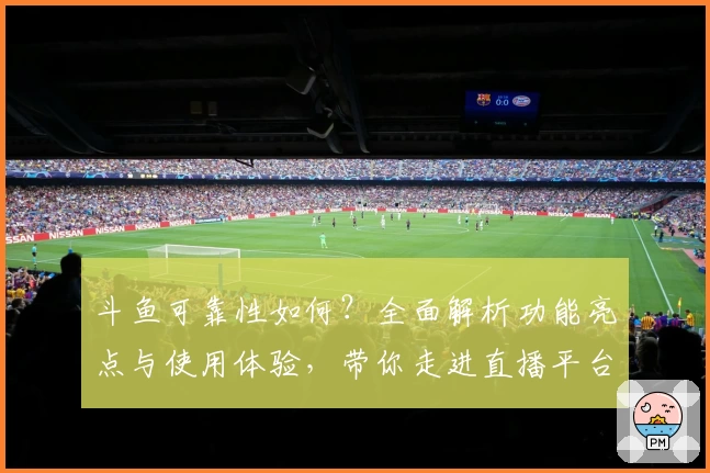 斗鱼可靠性如何？全面解析功能亮点与使用体验，带你走进直播平台新世界