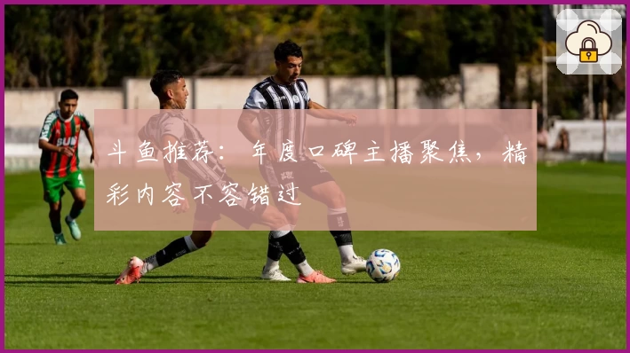 斗鱼推荐：年度口碑主播聚焦，精彩内容不容错过