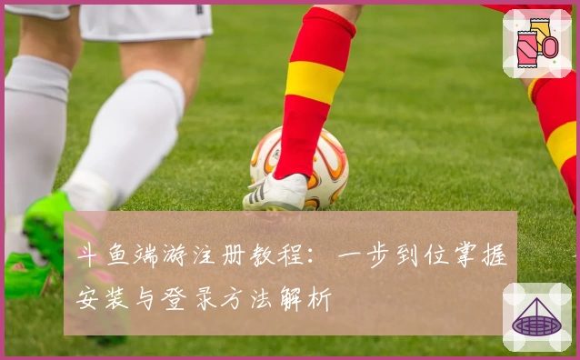 斗鱼端游注册教程:一步到位掌握安装与登录方法解析