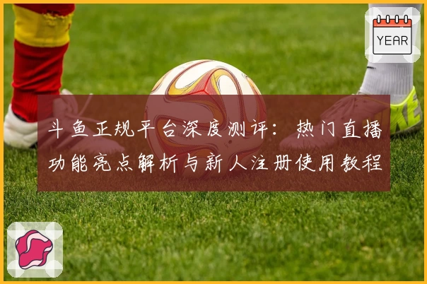 斗鱼正规平台深度测评：热门直播功能亮点解析与新人注册使用教程