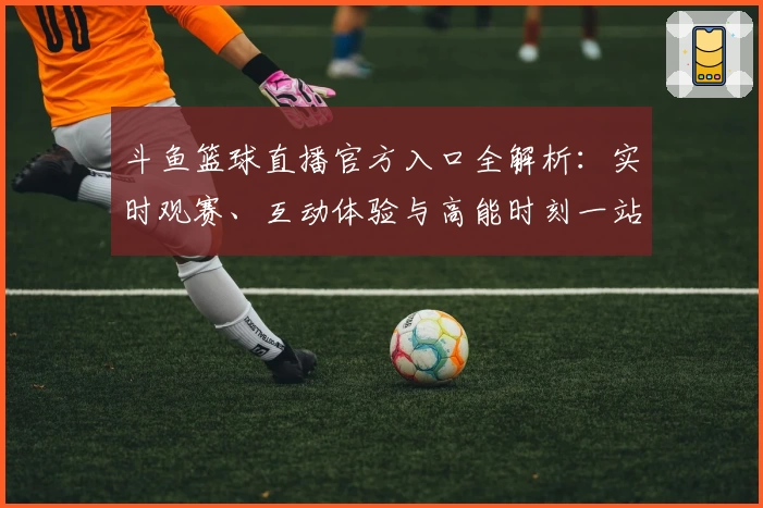 斗鱼篮球直播官方入口全解析：实时观赛、互动体验与高能时刻一站尽享