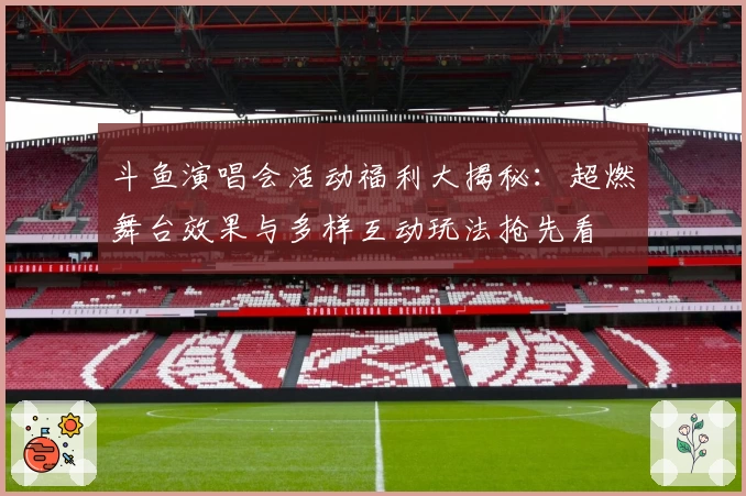 斗鱼演唱会活动福利大揭秘：超燃舞台效果与多样互动玩法抢先看