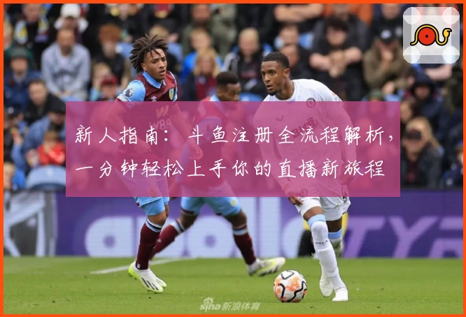 新人指南：斗鱼注册全流程解析，一分钟轻松上手你的直播新旅程