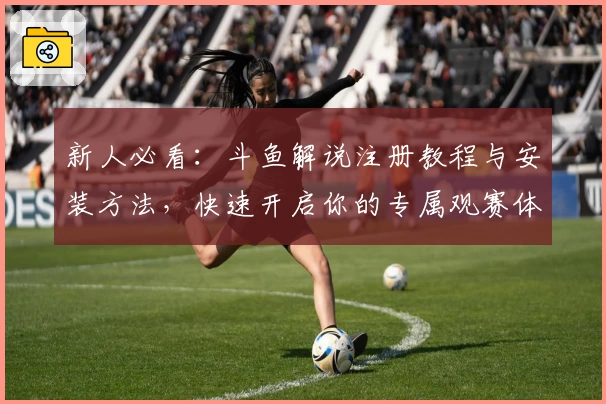 新人必看：斗鱼解说注册教程与安装方法，快速开启你的专属观赛体验