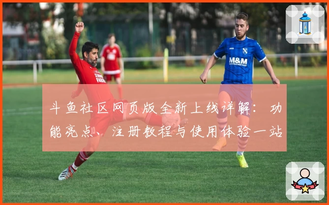 斗鱼社区网页版全新上线详解：功能亮点、注册教程与使用体验一站式解析