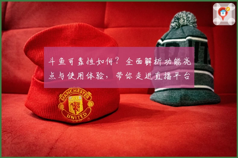 斗鱼可靠性如何？全面解析功能亮点与使用体验，带你走进直播平台新世界