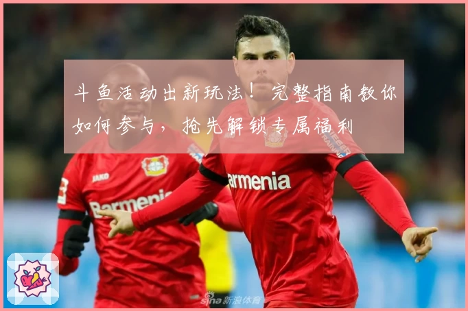 斗鱼活动出新玩法！完整指南教你如何参与，抢先解锁专属福利