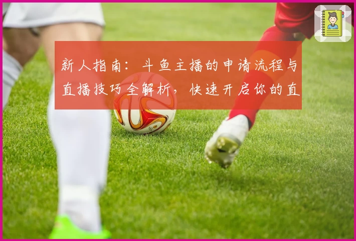 新人指南：斗鱼主播的申请流程与直播技巧全解析，快速开启你的直播之旅