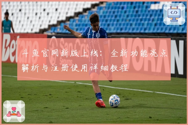 斗鱼官网新版上线：全新功能亮点解析与注册使用详细教程