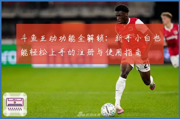 斗鱼互动功能全解锁：新手小白也能轻松上手的注册与使用指南