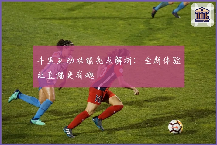 斗鱼互动功能亮点解析：全新体验让直播更有趣