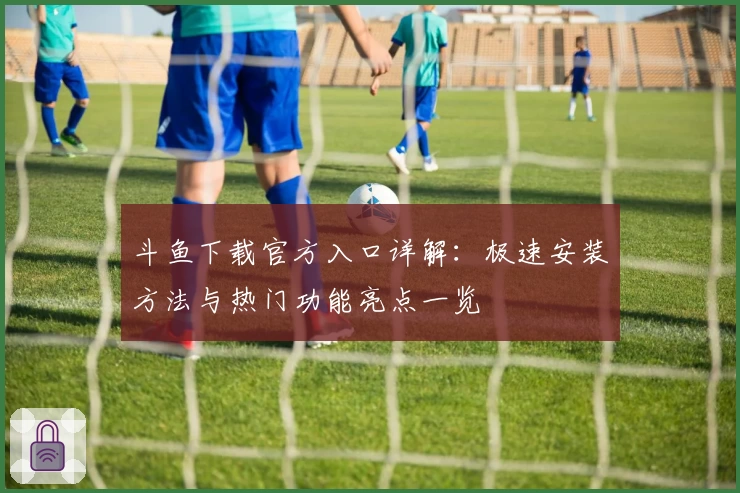 斗鱼下载官方入口详解：极速安装方法与热门功能亮点一览